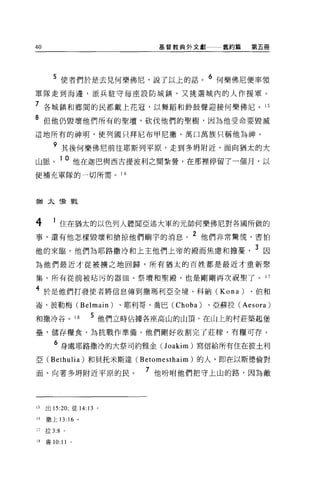 40                                                   基督教典外文獻                      舊約篇   第五冊




       5 使者們於是去見何樂佛尼，說了以上的話。 6 何樂佛尼便率領
軍隊走到海邊，派兵駐守每座設防城鎮，又挑選城內的人作援軍。

7 各城鎮和鄉間的民都戴上花冠，以舞蹈和齡鼓聲迎接何樂佛尼。 15
8 但他仍毀壞他們所有的聖壇，砍伐他們的聖樹，因為他受命要毀滅
這地所有的神明，使列國只拜尼布甲尼撤，萬口萬族只稱他為神。

       9 其後何樂佛尼前往耶斯列平原，走到多明附近，面向猶太的大
山脈。 10 他在迦巴與西古提波利之間紮營，在那裡停留了一個月，以
便補充軍隊的一切所需。 1 6




猶太積戰




4      1 住在猶太的以色列人聽聞亞述大軍的元帥何樂佛尼對各國所做的
                         ~   iT.L. lBB p!rt 1""::!:::7 rLtl-.   _~，ill ~   2
事，還有他怎樣毀壞和搶掠他們廟宇的消息。                                                           他們非常驚慌，害怕

他的來臨。他們為耶路撒冷和上主他們上帝的殿而焦慮和擔憂                                                             3 因
為他們最近才從被擴之地回歸，所有猶太的百姓都是最近才重新聚

集。所有從前被站污的器四、祭壇和聖殿，也是剛剛再次祝聖了。 17

4 於是他們打發使者將信息傳到撒瑪利亞全境、科納 (Kona) 、伯和
崙、彼勒梅 (Belmain)          、耶利哥、喬巴 (Choba)                                       、亞蘇拉 (Aesora)

和撒冷谷。 18           5 他們立時佔據各座高山的山頂，在山上的村莊築起堡
壘，儲存糧食，為抗戰作準備。他們剛好收割完了莊釋，有糧可存。

        6 身處耶路撒冷的大祭司約雅金(J oakim) 寫信給所有住在彼土利
亞 (Bethulia) 和貝托米斯達 (Betomesthaim) 的人，即在以斯德倫對

面、向著多開附近平原的民。                             7 他吩咐他們把守上山的路，因為敵



15   出的 :20; 徒 14:13 。

16   撒上 13:16 。

17   拉 3:8 。

18   書 10:11   0
 
