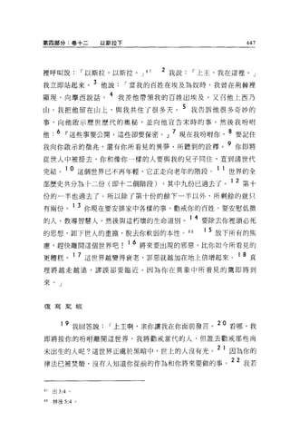 第四部分:卷十二        以斯拉下                        447




裡呼叫說，-以斯拉，以斯拉。 J         87   2 我說，-上主，我在這裡。」
我立即站起來。 3 他說，-當我的百姓在埃及為奴時，我曾在荊棘裡
顯現，向摩西說話。 4 我差他帶領我的百姓出埃及，又召他上西乃
山。我把他留在山上，與我共住了很多天。 5 我告訴他很多奇妙的
事，向他骰示歷世歷代的奧秘，並向他宣告末時的事。然後我吩咐

他 .6 Iî這些事要公開，這些卻要保密。』 7 現在我吩咐你         8 要記住
我向你敢示的徵兆，還有你所看見的異夢、所聽到的詮釋               9 你即將
從世人中被提去，你和像你一樣的人要與我的見子同住，直到諸世代

完結。 10 這個世界已不再年輕，它正走向老年的階段。 1 1 世界的全
部歷史共分為十二份(即十二個階段) ，其中九份已過去了。 1 2 第十
份的一半也過去了。所以除了第十份的餘下一半以外，所剩餘的就只

有兩份。 1 3 你現在要安排家中各樣的事、勸戒你的百姓。要安慰低微
的人、教導智慧人 o 然後與這朽壞的生命道別。 1 4 要除去你裡頭必死
的思想，卸下世人的重擔，脫去你軟弱的本性 o 8 日          1 5 放下所有的焦

膺，趕快離開這個世界吧            16 將來要出現的邪惡，比你如今所看見的
更糟糕。 1 7 這世界越變得衰老，罪惡就越 3日在地上倍增起來。 1 8 真
理將越走越遠，謬誤卻要臨近。因為你在異象中所看見的鷹即將到

來。」



複寫聖經



          9 我回答說，-上主啊，求你讓我在你面前發言。 20 看哪，我
即將按你的吩咐離開這世界。我將勸戒當代的人，但誰去勸戒那些尚

未出生的人呢?這世界正處於黑暗中，世上的人沒有光。 2 1 因為你的
律法已被焚;醋，沒有人知道你從前的作為和你將來要做的事。 22 我若


87   出 3:4 。

88   林後 5:4 。
 