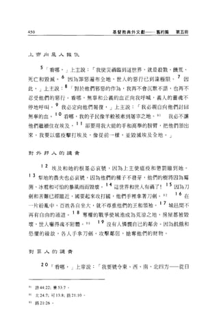 450                                       基督教典外文獻一一舊約篇   第五冊




午前正1 是人報 T九



        5 I 看哪， J 上主說                 I 我使災禍臨到這世界，就是殺戮、饑荒、
死亡和毀滅。 6 因為罪惡遍布全地，世人的惡行已到達極限。 7 因
此， J 上主說. 8 I 對於他們邪惡的作為，我再不會沉默不語，也再不
忍受他們的惡行。看哪，無辜和公義的血正向我呼喊，義人的靈魂不

停地呼叫。 9 我必定向他們報復， J 上主說                        I 我必親自向他們討回
無辜的血。 1 0 看哪，我的于民像羊般被牽到屠宰之地。 91                       我必不讓
他們繼續住在埃及                    1 1 卻要用我大能的手和高舉的膀臂，把他們領出
來。我要以瘟疫擊打埃及，像從前一樣，並毀滅埃及全地。」



對外押人的譴責



         1   2 埃及和她的根基必哀號，因為上主使瘟疫和懲罰臨到她。
1    3 型地的農夫也必哀號，因為他們的種子不發芽，他們的樹將因為霉
菌、冰看和可怕的暴風雨而毀壞。 14 這世界和世人有禍了                          1 5 因為刀
劍和苦難已經臨近，國要起來攻打圓，他們手裡拿著刀劍。 92                            16   在
一片紛亂中，百姓各自坐大，就不尊重他們的王和領袖。 1 7 城且間不
再有自由的通道。 1 8 奪權的戰爭使城池成為荒涼之地，房屋都被毀
壞，世人嚇得魂不附體。 93                         1 9 沒有人憐憫自己的鄰舍。因為飢餓和

恐懼的緣故，各人于拿刀劍，攻擊鄰居，搶奪他們的財物。



對罪人的譴責



         20 I 看哪， J 上帝說                I 我要號令東、西、南、北四方    從日



91    詩 44:22; 賽曰 :7 。

92    太 24:7; 可 13:8; 路 2 1: 10   0




M     路 21:26 。
 