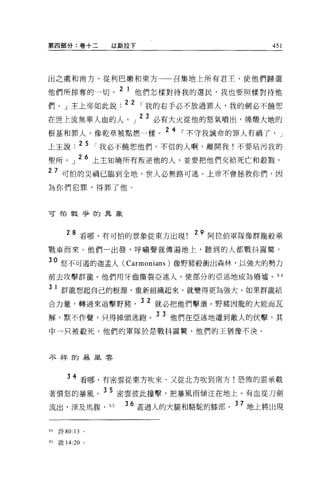第四部分:卷十二          以斯拉下                         451




出之處和南方、從利巴嫩和東方一一召集地上所有君主，使他們歸還

他們所掠奪的一切。 2 1 他們怎樣對待我的選民，我也要照樣對待他
們。」主上帝如此說. 22 I 我的右手必不放過罪人，我的劍必不饒恕
                         23
在世上流無辜人血的人。」                  必有大火從他的怒氣噴出，燒懷大地的

根基和罪人，像乾草被點燃一樣。 2 4 I 不守我誡命的罪人有禍了，               J

上主說. 2 5 I 我必不饒恕他們。不信的人啊，離開我!不要站污我的
聖所。」 26 上主知曉所有叛逆他的人，並要把他們交給死亡和教戮。
27 可怕的災禍已臨到全地，世人必無路可逃。上帝不會拯救你們，因
為你們犯罪，得罪了他。



可怕戰爭的異象



        28 看哪，有可怕的景象從東方出現          29 阿拉伯軍隊像群龍般乘

戰車而來。他們一出發，呼嘯聲就傳遍地上，聽到的人都戰抖震驚。

30 怒不可遁的迦孟人 (Carmonians) 像野豬般衝出森林，以強大的勢力
前去攻擊群龍。他們用牙齒撕裂亞述人，使部分的亞述地成為廢墟。 H

3    1 群龍想起自己的根源，重新組織起來，就變得更為強大。如果群龍結
合力量，轉過來追擊野豬              3 2 就必把他們擊潰。野豬因龍的大能而瓦
解，默不作聲，只得掉頭逃跑。
                              3 3 他們在亞述地遭到敵人的伏擊，其

中一只被殺死。他們的軍隊於是戰抖震驚，他們的王猶豫不決。



不祥的暴風雲




        34 看哪，有密雲從東方吹來，又從北方吹到南方!恐怖的雲承載
著憤怒的暴風。 3 5 密雲彼此撞擊，把暴風雨傾注在地上。有血從刀劍
流出，深及馬腹， 95         36 蓋過人的大腿和駱駝的膝部。 37 地上將出現


94   詩 80: 13 。

95   殷 14:20 。
 