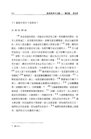 454                         基督教典外文獻       舊約篇   第五冊




了!誰能在那日子拯救我?



豆豆祠的開始




         1   8 那是悲傷的開始，到處充斥著哀哭之聲;那是饑荒的開始，很
多人將要滅亡;那是戰爭的開始，掌權者都恐懼戰兢:那是災禍的開

始，所有人都在顫抖。身處這些災難的人將會怎樣?               1   9 看哪，饑荒和
瘟疫、苦難和忿怒被差來大地，為要作鞭子糾正犯錯的人。 20 世人縱
然面對這一切災殃'卻仍不肯從罪惡中回轉，也不把鞭于記在心裡。

2    1 看哪，世人在地上享受廉價的物品，還以為自己有平安，豈料災難
突然在地上出現
                      22 地上很多人將在饑
                   就是刀劍、饑荒和大混亂。

荒中滅亡;饑荒中的倖荐者也必死在刀劍之下。
                      23 死人如同糞便，被

人去棄，沒有人安慰他們;大地變得荒涼，地上的城市全被夷平。

     4 沒有人留下來型田撒種。 25 雖然樹木仍結果子，但是還有甚麼人去
採摘呢? 26 葡萄熟了，誰去踏葡萄釀酒呢?四野一片荒涼寂靜。 27 人
極度渴求看見另一個人，或僅是聽到他的聲音。 28 整個城市只剩下十
個人;鄉村則只剩下兩個躲藏在樹叢和石隙裡的人。 2 9 正如橄欖圍
            ;'dí'iir~ 098
裡，每棵樹只剩下三、四粒橄欖。 9           30 又像葡萄園收割峙，收割者仔

細尋覓，才發現寥寥無幾的葡萄串。 3 1 同樣，在那日子，有人拿著刀
劍到各房屋搜掠，只會發現三、四個倖存者。 3 2 大地將變得荒涼，野
地被野玫瑰佔據，犬路和小徑都長滿荊棘，因為沒有羊來吃草。 3 3 處
女將哀號，因為她們找不著新郎;婦人也要哀號，因為她們沒有丈夫;

她們的女兒也哀號，因為他們沒有助手。 3 4 她們的新郎在戰場上被殺
死，她們的丈夫在饑荒中滅亡 o




98    賽 17:6 。
 