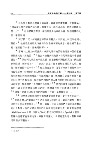 46                               基督教典外文獻一一一舊約篇      第五冊




       4 以色列人看見他們龐大的軍隊，就極其恐懼戰競'互相議論:
「現在敵人要吞併我們的全地。無論大山、山谷或小山，都不能抵擋他

們。 J     41     5 但他們雖然害怕，卻仍然奮勇地拿起兵器，點燃塔樓的火
炬，徹夜站崗。

       6 到了第二天，何樂佛尼率領所有騎兵，來到彼土利亞以色列人
面前。 7 他察看進城的入口處和作為全城水源的泉水。他佔據了泉水
處，派兵把守水源，然後返回軍中。

       8 那時，以東人的眾首長、摩押人所有的領袖和沿海一帶的眾首
頡都來見他，對他說 .9 ，我主，請聽我們的話，你的軍隊就不會蒙受
損失。 1 0 以色列人所靠的不是武器，而是靠他們所住的高山，因為要
攀至山頂，殊不容易              1 1 因此，我主，你不要用常規的方式攻打他
們，便不會損一兵一卒。
                        12    你且留在軍營，並要下令所有軍隊與你一

同留守那裡 o 吩咐你的僕人佔領從山腳流出的泉水                   1 3 因為這是彼土
利亞所有百姓打水的泉源。水源若被封鎖，他們便必定渴得要命，最

終只好拱手將城交出。屆時我們和我們的人便可到附近的山上去，在

山頂紮營，監視他們，不准任何人出城。 1 4 他們及其妻兒必因飢渴而
滅亡，甚至在我們還未動兵之前，他們就在所住的街道上昏倒了。

1    5 這樣，你便可以報復他們的頑抗，沒有一早棄城投降 o                J

        1   6 何樂佛尼和他的部下都很讚賞這個主意，便下令依計而行。
1    7 於是亞們人的軍隊和五干名亞述軍人向前出發，在山谷駐紮'奪去
                         18
以色列人的水源和泉水。                   同一時候，以東人和亞們人前往多明對面

的山上紮營。他們又差派部分的士兵往南方和東方去，朝著莫克穆河

(Wadi       Mochmur) 旁、朱斯 (Chusi) 附近的伊格列伯 (Egrebeh) 前進。

其餘的亞述軍在平原屯絮，軍隊非常龐大，營案遮蓋全地，營帳和軍

用物資多不勝數。




41   民 22:4 。
 