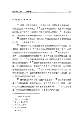 第四部分:卷二                猶滴傳                           47




以色列入遭圍困



        1   9 這時，以色列人呼求上主他們的上帝。他們被敵人重重包圍，
沒有逃生出路，便勇氣全失。 20 亞述大軍包括步兵、戰車和騎兵包圍
以色列人共三十四天，直到彼土利亞居民的存水用盡了                      2 1 蓄水池也
乾了。他們的水需要按時分配來喝，百姓沒有一天能獲得足夠的水 O 的

        22 孩童變得無精打采，婦人和壯男也因為口渴而昏倒在城內街道
和大門上，一點力氣也沒有。 43

        23 所有壯男、婦人和孩童都聚集在鳥西雅和城中的長官面前，大
聲呼叫，對眾長老說. 2 4 ，.願上帝在你們和我們之間施行審判!你們
不肯與亞述人議和，已對我們造成極大傷害。 44                    2 5 現在誰也幫不了

我們。上帝已將我們交在他們手裡，使我們在敵人面前精疲力盡，渴

得要死。 45             26 如今應當把他們請來，將全城當作掠奪之物交予何樂
佛尼的軍隊和盟軍。
                              2 7 我們寧願被他們轉去，即使我們真的成為奴

僕，至少還能保存性命，無須眼巴巴看著自己的嬰孩夭折，也不用日

睹妻兒在我們面前氣絕身亡。 28 我們今日呼天晚地向你們作見證。我
們指著列祖的上主，就是那懲罰我們和我們祖宗罪孽的上帝作證。你

們要照著我們所說的話去做                       J 46

            9 會眾發出極大的哀鳴，高聲呼求主上帝。 30 但鳥西雅對他們
說，.當剛強壯膽，我的兄弟姊妹!讓我們再忍耐五天。屆時上主我

們的上帝必轉意憐憫我們，因為他不全然撇棄我們。 3 1 倘若五天過
後，仍然沒有任何幫助臨到我們，我便依你們的話去做。 J 4 7



~ ~代下 26:10; 結 4:11 ， 16 。

n    哀 2:11 ， 19; 4:4; 摩 8: 13 。

刊創 16:5; 撒上 24:12 。

~ ::;申 32:30; 士 2:14 。

-h   申 4:26; 詩 106:6 。

     撒上 11:3    0
 