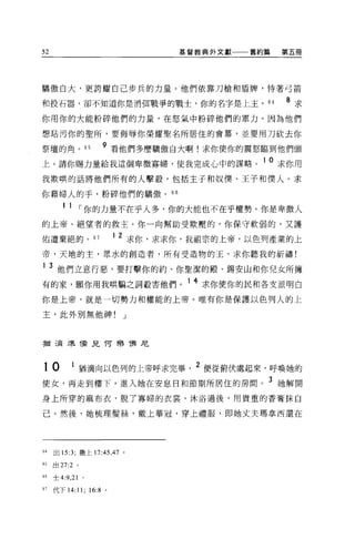 52                                     基督教典外文獻一一一舊約篇    第五冊




驕傲自大，更誇耀自己步兵的力量。他們依靠刀槍和盾牌，恃著弓箭

和投石器，卻不知道你是消餌戰爭的戰士，你的名字是上主 o                       64   8 求
你用你的大能粉碎他們的力量，在怒氣中粉碎他們的軍力。因為他們

想站污你的聖所，要侮辱你榮耀聖名所居住的會幕，並要用刀砍去你

祭壇的角。 65            9 看他們多麼驕傲自大啊!求你使你的震怒臨到他們頭
上。請你賜力量給我這個卑微寡婦，使我完成心中的謀略。 10 求你用
我欺哄的話將他們所有的人擊殺，包括主子和奴僕、王子和僕人。求

你藉婦人的手，粉碎他們的驕傲。“

       1 1 ，-你的力量不在乎人多，你的大能也不在乎權勢。你是卑微人
的上帝、絕望者的救主。你一向幫助受欺壓的，你保守軟弱的，又護

佑遭棄絕的。 67               12       求你，求求你，我祖宗的上帝，以色列產業的上
帝，天地的主，眾水的創造者，所有受造物的玉，求你聽我的祈禱!

1    3 他們立意行惡，要打擊你的約、你聖潔的廠、錫安山和你兒女所擁
有的家，願你用我哄騙之詞殺害他們。 1 4 求你使你的民和各支派明白
你是上帝，就是一切勢力和權能的上帝。唯有你是保護以色列人的上

主，此外別無他神!                    J



猶三局主長當見 T可樂 T弗尼



10        1 猶滴向以色列的上帝呼求完畢                2 便從俯伏處起來，呼喚她的
使女，再走到樓下，進入她在安息日和節期所居住的房間。 3 她解開
身上所穿的麻布衣，脫了寡婦的衣裳，沐浴過後，用貴重的香膏抹自

己。然後，她梳理髮絲，戴上華冠，穿上禮服，即她丈夫瑪拿西還在




64   出 15:3; 撒上 17:45 ，4 7 。

“出 27:2 。

的士 4:9 ， 21 。

67   代下 14:11; 16:8 。
 