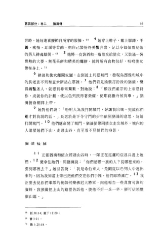第四部分:卷二                猶滴傳                        53




世時，她每逢喜慶節目所穿的服飾。 68                  4 她穿上鞋子，戴上腳觸、手
獨、戒指、耳環等首飾，把自己裝扮得美豔非常，足以令每個看見她

的男人神魂顛倒。 69                  5 她將一皮袋酒和一瓶油交給使女，又裝滿一袋
哄熱的大麥、無花果餅和精美的麵餅。她將所有食物包好，吩咐使女

帶在身上。 70

       6 猶滴和使女離開家圈，走到彼士利亞城鬥，發現烏西雅和城中
的長老查不列和查米斯站在那裡。 7 他們看見換裝打扮後的猶滴，變
得嬌豔迷人，就感到非常驚歎，對她說 .8 ，願我們祖宗的上帝恩待
你，成就你的計劃，使以色列民得著榮耀，使耶路撒冷被高舉。」猶

滴俯身朝拜上帝。

       9
           她對他們說             I 吩咐人為我打開城門，好讓我出城，完成你們
剛才對我說的話。」長老於是下令守門的少年依照猶滴的意思，為她

打開城門。 10 他們應命開了城鬥，猶滴便帶同使女走出城外。域內的
人遠望她們下山，走過山谷，直至看不見她們的身影。



猶三局被捕




        1 1       正當猶滴和使女經過山谷時，一隊正在巡邏的亞述兵遇上她

們      1 2 便拿住她們，問猶滴說             I 你們是哪一族的人?從哪裡來的，
要到哪裡去? J 她回答說                   I 我是希伯來人，是剛從以色列人中逃出

來的。因為我知道上帝已把他們交在你們手裡，他們即將滅亡。 1 3 我
正要去見你們軍隊的統帥何樂佛尼大將軍，向他報告一些其實可靠的

資料。我預備把上山的路徑告訴他，使他不折一兵一卒，便可佔領整

個山區。」




。8   創 38:14; 撒下 12:20 。

39   賽 3:21   0




'0   撒上 25:   18   0
 