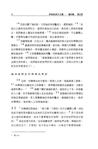 54                             基督教典外文獻一一一舊約篇    第五冊




            4 亞述兵聽了她的話，又見她長得美豔迷人，便對她說          15 ，-你
從山上趕來見我們的主，就等於救你自己的命。現在馬上到他的管帳
                              1 6
去。我們會派人護送你到他那裡。                     你站在他面前時，不必膽戰心

驚，只管將你剛才所說的話告訴他，他自會恩待你。」

        1   7 說罷便挑選一百名士兵，護送猶滴和她的使女前往何樂佛尼的
營帳去。 1 8 猶滴到來的消息傳遍各營，更引起一陣頗大的騷動。她站
在何樂佛尼的營帳外，等待護送她的人傳話。其餘的士兵紛紛跑來擁

擠在她身旁。 1 9 大家都驚歎她的美豔，同時揣測以色列人是何等叫人
羨慕的民族。他們彼此說，-誰敢蔑視以色列人呢?他們當中竟然有

這樣完美的婦人。我們最好把他們的男人統統殺死，否則以色列人會

把全世界都迷住了!              J



猶三屆干皮帶到 1可樂 T弗尼面前



        20 這時，何樂佛尼的守衛和一眾僕人出來，領猶滴進入營帳。
2    1 何樂佛尼在躺在床上的罩蓬下。那罩蓬用紫線和金線織成，並配有
藹翠和寶石 o          71   22 他聽了關於猶滴的報告，便從床上下來，到營帳
的入口處;有手執銀燈的僕人走在他前面。 23 當猶滴出現在何樂佛尼
和他臣僕面前時，眾人都驚歎她的美貌和豔光。猶滴俯伏地上，敬拜

何樂佛尼，他的僕人立刻將她扶起。


11          1
                何樂佛尼對她說    ，-婦人啊，不要怕!你不必膽戰心驚，因為
我從不傷害那些願意為全地的王尼布甲尼撒效力的人。 2 若不是你們
這山地的民輕視我，我決不會舉槍攻打他們。這可是他們咎由自取

的。 3 現在你要告訴我，為何逃離他們，跑到我們這裡。無論如何，
你已經安全了。不要怕!你今夜必不喪命，以後也不會遇到凶險。




71   斯 1:6 。
 