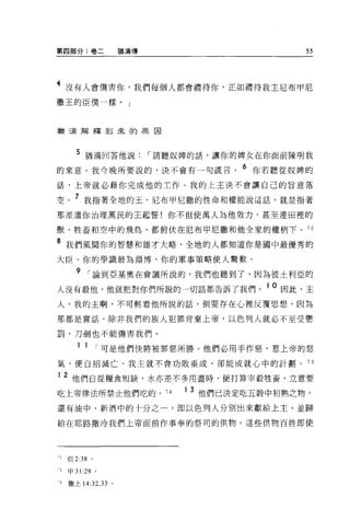 第四部分:卷二               猶滴傳                      55



4 沒有人會傷害你，我們每個人都會禮待你，正如禮待我主尼布甲尼
撒王的臣僕一樣。」



猶三屆解釋到來的原因



      5 猶滴回答他說，-請聽奴牌的話，讓你的牌女在你面前陳明我
的來意。我今晚所要說的，決不會有一句謊言。 6 你若聽從奴牌的
話，上帝就必藉你完成他的工作。我的上主決不會讓自己的旨意落

空。 7 我指著全地的玉，尼布甲尼撒的性命和權能說這話，就是指著
那差遣你治理萬民的王起誓!你不但使萬人為他效力，甚至連田裡的

獸、牲畜和空中的飛鳥，都俯伏在尼布甲尼撒和他全家的權柄下。 72

8 我們風聞你的智慧和雄才大略，全地的人都知道你是圈中最優秀的
大臣。你的學識最為淵博，你的軍事策略使人驚歎。

       9 ，-論到亞基奧在會議所說的，我們也聽到了，因為彼土利亞的
人沒有敬他，他就把對你們所說的一切話都告訴了我們。 1 0 因此，主
人，我的主啊，不可輕看他所說的話，倒要存在心裡反覆思想，因為

那都是實話。除非我們的族人犯罪背棄上帝，以色列人就必不至受懲

罰，刀劍也不能傷害我們。

       1 1       ，-可是他們快將被罪惡所勝。他們必用手作惡，惹上帝的怒
氣，便自招滅亡。我主就不會功敗垂成，卻能成就心中的計劃。                   73

1 2 他們自從糧食短缺，水亦差不多用盡時，便打算宰殺牲畜，立意要

吃上帝律法所禁止他們吃的。 74            1   3 他們已決定吃五穀中初熟之物，
還有油中、新酒中的十分之一，即以色列人分別出來獻給上主、並歸

給在耶路撒冷我們上帝面前作事奉的祭司的供物。這些供物百姓即使




-，但 2:38     0




3   申 31 :29 。

4   撒上 14:32 ， 33 。
 