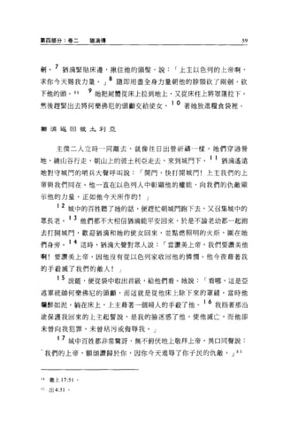 第四部分:卷二            猶滴傳                        59




劍。 7 猶滴緊貼床邊，揪住他的頭髮'說              I 上主以色列的上帝啊，
求你今天賜我力量。」 8 隨即用盡全身力量朝他的脖頸砍了兩劍，砍
下他的頭。 84           9 她把屍體從床上拉到地上，又從床柱上將罩蓬拉下。
然後趕緊出去將何樂佛尼的頭顱交給使女                1 0 著她放進糧食袋裡。


指三蔚返回故土利亞




      主僕二人立時一同離去，就像往日出營祈禱一樣。她們穿過營

地，繞山谷行走，朝山上的彼土利亞走去，來到城門下。 1 1 猶滴遙遠
地對守城門的哨兵大聲呼叫說                I 開門，快打開城門!上主我們的上

帝與我們同在。他一直在以色列人中彰顯他的權能，向我們的仇敵顯

示他的力量，正如他今天所作的!              J

      12 城中的百姓聽了她的話，便趕忙朝城門跑下去，又召集城中的
眾長老。 1 3 他們都不大相信猶滴能平安回來，於是不論老幼都一起跑
去打開城門，歡迎猶滴和她的使女回來，並點燃照明的火炬，圍在她

們身旁。 1 4 這時，猶滴大聲對眾人說             I 當讚美上帝，我們要讀美他
啊!要讀美上帝，因他沒有從以色列家收回他的憐憫。他今夜藉著我

的手殺滅了我們的敵人!              J

      1 5 說罷，便從袋中取出首級，給他們看。她說           I 看哪，這是亞
述軍統帥何樂佛尼的頭顱，而這就是從他床上除下來的罩縫。當時他

爛醉如泥，躺在床上，上主藉著一個婦人的手殺了他。 16 我指著那沿
途保護我回來的上主起誓說，是我的臉迷惑了他，使他滅亡，而他卻

未曾向我犯罪，未曾咕污或侮辱我。」

      1 7 城中百姓都非常驚訝，無不俯伏地上敬拜上帝，異口同聲說:

-我們的上帝，願頌讚歸於你，因你今天羞辱了你于民的仇敵。 J 8 5



H   繳上 17:51   0




t 己出 4:31 。
 