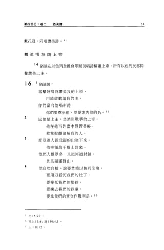 第四部分:卷二             猶滴傳               63




戴花冠，同唱讚美詩。                   9 1




措浦口昌詩頌午前




       1 4 猶滴在以色列全體會眾面前唱詩稱謝上帝，所有以色列民都同

聲讚美上主。


16       l 描滴說:

          當擊鼓唱詩讚美我的上帝，


                 用饒鈑歌頌我的主。

          你們當向他唱新詩，


                 你們要尊崇他，並要求告他的名。 92

2         因他是上主，是消明戰爭的上帝。

                 他在他百姓當中設置營帳，


                 救我脫離追捕我的人。
3         那亞述人從北面的山嶺下來。

                 他率領萬千戰士到來。

          他們人數眾多，又把河道封鎖，

                 兵馬遍滿群山。

4         他自吹自擂，說要焚燒以色列全境，

                 要用刀殺死我們的壯丁，

                 要摔死我們的嬰孩，

                 要擴去我們的孩童，

                 要拿我們的童女作戰利品。 93




    出 15:20 。

    代上 13:8; 詩 150:4 ， 5 。

    王下 8: 12 。
 
