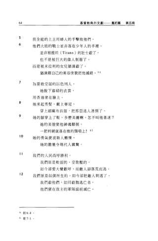 64                               基督教典外文獻一一←舊約篇   第五冊




5              但全能的上主用婦人的手擊敗他們。
6
               他們大能的戰士並非落在少年人的手裡、

                   並非被提坦 (Titans) 的壯士殺了，

                   也不是被巨大的偉人制服了，

               而是被米拉利的女兒猶滴殺了。

                   猶滴藉自己的美容佳貌把他滅絕。 94


7
               為要救受屈的以色列人，

                   她脫下寡婦的衣裳，

               用香油塗在臉上。

8              她東起秀髮，戴上華冠，

                   穿上細麻布長服，把那亞述人迷倒了。
9              她的腳穿上了鞋，多麼美麗啊，怎不叫他著迷?

                   她的美貌使他神魂顛倒，

                   一把利劍就落在他的頸項上!的

10
               她的勇氣使波斯人顫慄'

                   她的膽量令瑪代人震驚。


11
               我們的人民高呼勝利。

                   我們原是軟弱的、受欺壓的，

                   如今卻要大聲歡呼，而敵人卻落荒而逃。

12             我們原是奴僕所生的，如今卻把敵人刺透了。

                   我們殺他們，如同教戮逃亡者，

                   他們便在我主的軍隊面前滅亡。




94   ÊiJ 6:4   0




95   歌 7:1
 