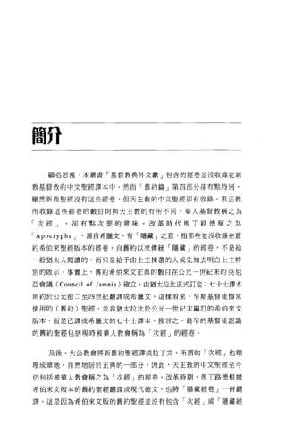 簡η


    顧名思義，本叢書「基督教典外文獻」包含的經卷並沒收錄在新

教基督教的中文聖經譯本中 o 然而「舊約篇」第四部分卻有點特別，

雖然新教聖經沒有這些經卷，但天主教的中文聖經卻有收錄。東正教

所收錄這些經卷的數目則與天主教的有所不同。華人基督教稱之為

「次經 J         卻有點次要的意味。改革時代馬丁路德稱之為

r Apocrypha   J   '源自希臘文，有「隱藏」之意，指那些並沒收錄在舊

約希伯來聖經版本的經卷。自舊約以來傳統「隱藏」的經卷，不是給

一般猶太人閱讀的，而只是給予由上主揀選的人或先知去明白上主特

別的做示。事實上，舊約希伯來文正典的數目在公元一世紀末的央尼

亞會議 (Council      of J amnia)   確立，由猶太拉比正式訂定;七十士譯本

則約於公元前二至四世紀翻譯成希臘文。這樣看來，早期基督徒慣常

使用的(舊約)聖經，並非猶太拉比於公元一世紀末編訂的希伯來文

版本，而是已譯成希臘文的七十士譯本。換言之，最早的基督徒認識

的舊約聖經包括現時被華人教會稱為「次經」的經卷。


    及後，大公教會將新舊約聖經譯成拉丁文，所謂的「次經」也順

理成章地、自然地居於正典的一部分，因此，天主教的中文聖經至今

仍包括被華人教會稱之為「次經」的經卷。改革時期，馬丁路德根據

希伯來文版本的舊約聖經翻譯成現代德文，也將「隱藏經卷」一併翻

譯。這是因為希伯來文版的舊約聖經並沒有包含「次經」或「隱藏經
 