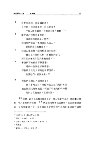 第四部分:卷二              猶滴傳                   65




13         我要向我的上帝高唱新歌:


           上主啊，你何其偉大，何其榮美!

                 沒有人能挑戰你，你的能力使人驚歎。 96
14
           願受造之物都來事奉你，

                 因為你用話語造了他們。

           你向他們吹氣，他們就成為活人。

                 誰能抗拒你的聲音? 97

15         你使山嶽震撼，山的根基隨水而動;

                 聲石在你面前瓦解，如蠟被火熔化。

           而你卻向敬畏你的人廣施慈愛。 98
16         馨香供物的獻祭不算甚麼，

                 燭祭的脂油也不算甚麼 O

           而敬畏上主的人卻是他所喜悅的，

                 他愛他們，直到永遠。 99


17         與我們為敵的列國有禍了!

                 到了審判之日，全能的上主必向他們報復。

           他必降烈火燒;顧他們，叫蟲子咬破他們的身體;

                 他們必哀號痛哭，直到永遠。 1 0 0



        1 8 他們一起到耶路撒冷敬拜上帝。眾人先潔淨自己，隨即獻上矯
票、甘心祭和別的供物。 1 9 猶滴把何樂佛尼的財物，即百姓贈給她
司，全部奉獻給上帝;又把她親手從他寢室中取來的罩蓬獻作還願




'出 15: 11; 申 3 日，詩 96:      1; 98: 1   。

     創 1 :3; 詩 33:9; 104:30 。

﹒士 5:4; 撒下 22:8 ， 16; 詩 68:2; 賽 64:3 。

可弗 5:2      。


     賽 66:24; 可 9: 峙，彼後 3:7 。
 