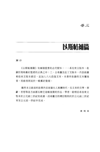 是多三




                   以珊岫補篇

簡介




  〈以斯帖補篇〉有兩個重要的古代版本:一、希伯來文版本，收

錄於現時舊約聖經的正典之中;二、古希臘及拉丁文版本，內容依據

希伯來文版本修訂，並加入六大段落文本。本書所收錄的文本屬後

者，而前者則見於一般舊約聖經。



  雖然本文敘述的故事內容是猶太人被轉時代，但文本的文學、修

辭、思想等各方面都反映它是較後期的作品。學者一般相信希伯來文

版本於公元前二世紀初成書，而希臘文的增訂版則約於公元前二世紀

末至公元前一世紀中完成。




                          黃根吞
 