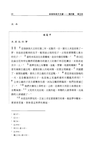 68                                基督教典外文獻   舊約篇    第五冊




文本




                                補篇甲



末底改的夢



11           2
                 亞達薛西大玉在位第二年，尼散月一日，猶太人末底改做了一
夢。末底改是眶闊的兒子，眶現是示每的兒子，示每是便雅憫人基士

的兒子。               3 當時末底改住在書珊城，在宮中擔任要職。          4 昔日巴
比倫王尼布甲尼撒將耶路撒冷的猶大王約雅斤和百姓擴去，未底改是

其中一人。                    5 他夢見地上有響聲、混亂、雷聲、地震和騷動     6 接
著有兩條巨龍出現，還發出駭人的吼叫聲，似要互相廝竅。 7 列國聽
了，便開始備戰，要向上帝公義的子民宣戰。                     8 那是黑暗而陰晦的
一天，是急難困苦的日子，也是地上充滿疼痛和大騷亂的時刻

9 上帝公義的子民全都驚惶失措，因為災難即將臨到，他們快要滅亡
了。               1 0 他們大聲向上帝呼求。立時，彷彿有大河從小泉湧出來，
水勢洶湧。 1 1 又見有大光出現。太陽升起，卑賤的人便得尊榮，而高
傲的人卻滅絕了。 7

         12 末底改所夢見的，正是上帝定意要實行的事。他從夢中醒來，
便晝夜思量，想參透這異夢的奧秘 O




l    斯 3:7 。

2    尼1: 1 。

3    斯 2:6   0




4    出 19:6 。

5    1耳 2:2; 番 1: 15 。

6    出 19:6 。

7    撒上 2:8; 路1: 52 。
 