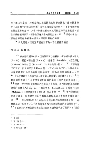 70                                  基督教典外文獻       舊約篇      第五冊




椅，地上有事翠、珍珠母和大理石鋪成的馬賽克圖案。座椅鋪上薄

紗，上面有不同顏色的刺繡'並有玫瑰花點綴四周。 7 酒會所用的器
血都是金杯和銀杯，其中一只用紅寶石製成的微型杯子是展覽品，價

值三萬他連得銀子。酒會上供應大量的御用甜酒。 13                        8 王吩咐僕役，
要充分滿足他和賓客的需求，不可限制他們喝酒。

        9 與此同時，王后瓦實提在王宮為一眾女賓擺設酒宴。


康玉后瓦費提



        10   酒宴進行至第七天，亞達薛西王心情極佳，便吩咐哈曼、巴扎
(Bazan)          、特拉、布拉茲 (Boraze)   、扎托塔 (Zatholtha)    、亞巴塔扎

(Abataza) 和特拉巴 (Tharaba) 七名伺候他的太監。 14                  1 1 王要邀請
王后到來，把王后的冠冕戴在她頭上，正式立她為王后，也借此機會

向所有總督和各民各族展示她的美貌，因為她是個絕色美人。                                  1 5

     2 但是瓦實提王后拒絕王命，不肯隨太監到來，因此觸怒了王。 1 3 王
對他的朋友說，-瓦實提竟敢拒絕我的要求，你們來判決這事。」

1    4 那時，有三位與王最親近的大臣來到王面前，他們是波斯和瑪代的
總督阿克賽 (Arkesaeus)            、撒沙特斯 (Sarsathaeus) 和瑪利示亞

(Malesear) 。他們常坐在王的身邊，位高權重。 16                  1 5 他們把律法的
要求告訴王，向他說明該如何處置瓦實提王后不遵從太監傳達的王

命。 16 一個名叫穆丘斯 (Muchaeus) 的大臣對王和諸位總督說，-瓦
實提王后不但侮辱了王，而且還令王的所有總督和官員都蒙羞受辱。」

1 7 (王把王后所說的話和她違抗王命的經過全都告訴了他們。) ，-王后




13   斯 2: 18 。

14   斯 2:21; 7:9 。

15   斯 2:17; 6:8 。

16   拉 7:14; 斯 1: 14   0
 