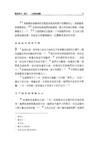 第四部分:卷三               以斯帖補篇                           73




      21 有兩個作侍衛長的太監因末底改的晉升而懷恨在心，密謀般害
亞達薛西王。 22 末底改知道他們的陰謀後，便立刻告訴以斯帖，叫她
稟報王上。 25              2 3 主查問兩名太監後，下令把他們吊死。王又命人把

這事記錄在案，存放在主的圖書館內，以讚揚末底改的功勞。



未足足不 1榜首了拜



3     1 此事以後，保甲族人哈米大他的兒子哈曼獲亞達薛西王躍升，爵
位超越王所有的親信和宰相 o 26
                                 2   朝中所有臣僕都跪拜哈曼，因為這

是王的吩咐。唯獨末底改不肯跪拜。 3 王的朝臣問末底改，-末底
改，你為何不順從王的命令呢?」 4 他們天天勸他，他還是不聽。他
們就告訴哈曼，說末底改違背王命 o 末底改己告訴他們自己是猶太

人。 5 哈曼知道末底改不肯跪拜他，就大為憤怒，                   27   6 打算設計滅絕
亞達薛西王國內所有的猶太人。

       7 亞達薛西王十二年，哈曼決定抽籤(又叫抽「普耳 J) ，為定一
個日子和月份，準備在那一天剪除末底改全族。他們按月份和日子單

籤，一天一天的抽，結果抽出了亞達月十四日這天。 2 8



王 T 諭骨殺害猶太人



       8 哈曼對亞達薛西王說，-有一民族散居在王國內的其他民族
中。他們的律例與萬民的不同，他們並不遵守王的律法。容忍這樣的

人對王實在沒有好處 o 2 日               9 王若以為美，請下諭旨滅絕他們;我會捐



    斯 6:2 。

    斯 5:11 。

    但 3:19    0




    斯 3:7; 9:24 ，詣。

    拉 4:12 ， 13; 徒的 :20 ，訕。
 