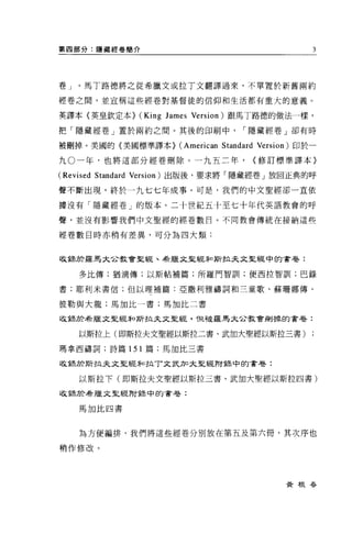第四部分:隱藏經卷簡介                                            3




卷」。馬丁路德將之從希臘文或拉丁文翻譯過來，不單置於新舊兩約

經卷之間，並宣稱這些經卷對基督徒的信仰和生活都有重大的意義。

英譯本〈英皇欽定本>    (King James   Version) 跟馬丁路德的做法一樣，

把「隱藏經卷」置於兩約之間。其後的印刷中                  I 隱藏經卷」卻有時

被刪掉。美國的《美國標準譯本>        (American Standard   Version) 即於一

九 O 一年，也將這部分經卷刪除。一九五二年，                     (修訂標準譯本〉

(Revised Standard Version) 出版後，要求將「隱藏經卷」放回正典的呼
聲不斷出現，終於一九七七年成事。可是，我們的中文聖經卻一直依

據沒有「隱藏經卷」的版本。二十世紀五十至七十年代英語教會的呼

聲，並沒有影響我們中文聖經的經卷數目。不同教會傳統在接納這些

經卷數目時亦稍有差異，可分為四大類:


收錄於羅馬大企教會聖經、希臘文里經和斯拉夫文聖經中的書卷:

   多比傳;猶滴傳;以斯帖補篇;所羅門智訓;便西拉智訓;巴錄

書:耶利米書信;但以理補篇:亞撒利雅禱詞和三童歌、蘇珊娜傳、

彼勒與大龍;馬加比一書;馬加比二書

收錦於希臘文聖經年口斯拉夫文聖經. 1旦被羅馬太合教會刪掉的書卷:


   以斯拉上(即斯拉夫文聖經以斯拉二書、武加大聖經以斯拉三書)

瑪拿西禱詞;詩篇 151 篇;馬加比三書

收錦於斯拉夫文聖經未口拉T 文武力口大聖經附主張中的書卷:

   以斯拉下(即斯拉夫文聖經以斯拉三書、武加大聖經以斯拉四書)

收鋒於希臘文聖經附詩中的書卷:


   馬加比四書




   為方便編排，我們將這些經卷分別放在第五及第六冊，其次序也

稍作修改。




                                                 黃根吞
 