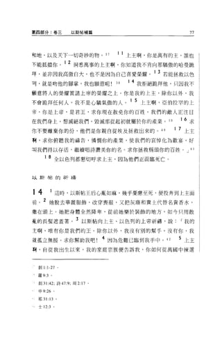 第四部分:卷三          以斯帖補篇                               77




和地，以及天下一切奇妙的物。 37             1 1 上主啊，你是萬有的主，誰也

不能抵擋你。 1 2 洞悉萬事的上主啊，你知道我不肯向那驕傲的哈曼跪
拜，並非因我高傲自大，也不是因為自己喜愛榮耀。 1 3 若能拯救以色
刊，就是吻他的腳草，我也願意呢               38
                                   1 4 我拒絕跪拜他，只因我不

顧意將人的榮耀置諸上帝的榮耀之上。你是我的上主，除你以外，我

不會跪拜任何人。我不是心驕氣傲的人。 1 5 上主啊，亞伯拉罕的上
帝，你是上帝，是君玉，求你現在赦免你的百姓 o 我們的敵人正注目

在我們身上，想滅絕我們，毀滅那從起初就屬於你的產業。 39                   16   求
你不要離棄你的份，他們是你親自從埃及拯救出來的 o                 40   1 7 上主

啊，求你俯聽我的禱告，憐憫你的產業，使我們的哀悼化為歡宴，好

Jlj我們得以存活，繼續唱詩讚美你的名。求你拯救稱頌你的百姓。 J 41

     1   8 全以色列都懇切呼求上主，因為他們正面臨死亡。


此人其斤巾古自力尋斤才壽



14       1 這時，以斯帖王后心亂如麻，幾乎憂庸、至死，便投奔到上主面
前。 2 她脫去華麗服飾，改穿喪服，又把灰塵和糞土代替名貴香水，
插在頭上。她把身體全然降卑，從前她樂於裝飾的地方，如今只用散

輩的長髮遮蓋薯。 3 以斯帖向上主、以色列的上帝祈禱，說                     I 我的
主啊，唯有你是我們的玉。除你以外，我沒有別的幫手 o 沒有你，我

說孤立無援。求你幫助我吧! 4 因為危難已臨到我手中。 42                  5 上主
啊，自從我出生以來，我的家庭宗族便告訴我，你如何從萬國中揀選



 創 1: 1-27 。

 羅 9:3 。

 創 31:42; 詩 47:9; 現 2: 17 。

 申 9:26 。

 耶 31: 13 。

 士 12:3 。
 