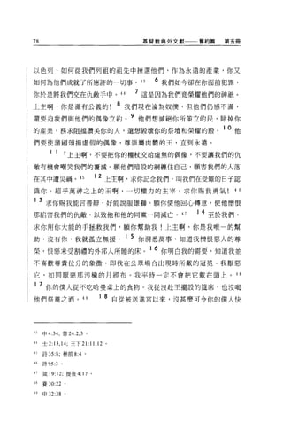 78                                          基督教典外文獻   舊約篇   第五冊




以色列、如何從我們列祖的祖先中揀選他們，作為永遠的產業，你又

如何為他們成就了所應許的一切事。也                             6 我們如今卻在你面前犯罪，
你於是將我們交在仇敵手中。 44                           7 這是因為我們竟榮耀他們的神祇。
上主啊，你是滿有公義的!
                                      8   我們現在淪為奴僕，但他們仍感不滿，

還要迫我們與他們的偶像立約。 9 他們想滅絕你所策立的民，除掉你
的產業，務求阻擋讚美你的人，還想毀壞你的祭壇和榮耀的殿。 1 0 他
們要使諸國頌揚虛假的偶像，尊崇屬肉體的王，直到永遠。

        1 1 í 上主啊，不要把你的權杖交給虛無的偶像，不要讓我們的仇
敵有機會嘲笑我們的覆滅。願他們暗設的網纏住自己，願害我們的人落

在其中遭災禍。 45                  1 2 上主啊，求你記念我們，叫我們在受難的日子認

識你。超乎萬神之上的王啊，一切權力的主宰，求你賜我勇氣!“

1 3 求你賜我能言善辯，好能說服雄獅。願你使他回心轉意，使他憎恨

那陷害我們的仇敵，以致他和他的同黨一同滅亡。 47                             1 4 至於我們，

求你用你大能的于拯救我們，願你幫助我!上主啊，你是我唯一的幫

助，沒有你，我就孤立無援。 1 5 你洞悉萬事，知道我憎恨惡人的尊
榮，恨惡末受割禮的外邦人所睡的床。 1 6 你明白我的需要，知道我並
不喜歡尊貴位分的象徵，即我在公眾場合出現時所戴的冠冕。我厭惡

它，如同厭惡那污穢的月經布。我平時一定不會把它戴在頭上 o 4 8

1    7 你的僕人從不吃哈曼桌上的食物。我從沒赴主擺設的建席，也沒喝
他們祭奠之酒。 49                   1 8 自從被送進宮以來，沒甚麼可令你的僕人快




43   申 4:34; 書 24:2 ， 3 。

44   士 2:13 ， 14; 王下 21:11 ， 12   0




45   詩 35:8; 林前 8:4 。

46   詩 95:3   0




47   簽 19:12; 提後 4:17 。

48   賽 30:22 。

49   申 32:38 。
 