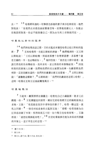 82                                           基督教典外文獻一一一舊約篇   第五冊




去。 60        1 3 哈曼將所遇的一切事都告訴他的妻子素沙拉和朋友。他們

對他說              I 你竟然在未底改面前蒙羞受辱。如果他是猶太人，你就必

在他面前敗落。你必不能保衛自己，因為永生的上帝與他同在。」



啥是赴以斯帖的草席




        14 他們與哈曼說話之際，王的太監前來催促哈曼去赴以斯帖的建
席。 7              王和哈曼再一次赴以斯帖的酒宴。 2 他們喝酒時，玉又問
以斯帖說              I 王后以斯帖啊，到底是甚麼?你想要甚麼、求甚麼?就

是王國的一半，也必賜給你。」 3 她回答說                               I 我若在王眼中蒙恩，就
請王將我的性命賜給我。我所求的，是王將我的本族賜給我                                   4 因我
和我的民族被人出賣，我們和我們的兒女被賣為奴痺，仇敵要將我們

剪除。這是我剛知道的。我們的仇敵實在使王室蒙羞 o 」 5 玉間以斯帖
說       I 誰膽敢這樣做?」 6 以斯帖說                     I 我們的仇敵就是這惡人哈曼!   J

這時，哈曼在王和王后面前驚惶萬分。                             6 1




口合是干9í j豈23合




        7 主起來，離開酒席往御園去。哈曼見自己大禍臨頭，就求王后
饒他一命。 8 王從御園返回酒席，剛好見到哈曼朝王后的躺椅俯身去
求她。玉說                I 他竟敢在我宮中凌辱我的妻子? J 哈曼一聽這話，就

馬上回頭。 9 一個名叫哈波拿的太監對王說                               I 看哪，哈曼竟敢為功
臣末底改做了木架。那刑架高五十肘，如今豎立在哈曼家裡。」王隨

即說         I 就把哈曼掛起來吧!」 1O 於是哈曼被掛在他為末底改所預備
的木架上。這才平息玉的忿怒。 6 2



60   撒下 15:30 。

61   斯 3: 10 。

62   斯 2: 1; 詩 7:16; 矮 11 :5 ， 6; 但 6:24 。
 