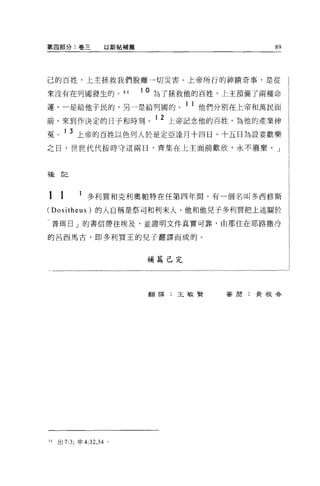 第四部分:卷三                  以斯帖補篇                       89




己的百姓，上主拯救我們脫離一切災害。上帝所行的神蹟奇事，是從

來沒有在列國發生的。 84                    1 0 為了拯救他的百姓，上主預備了兩種命

運，一是給他于民的，另一是給列國的。 1 1 他們分別在上帝和萬民面
前，來到作決定的日子和時刻。 1 2 上帝記念他的百姓，為他的產業伸
冤。 1 3 上帝的百姓以色列人於是定亞達月十四日、十五日為設宴歡樂
之日，世世代代按時守這兩日，齊集在上主面前歡欣，永不廢棄。」



種言己




1    1         多利買和克利奧帕特在任第四年間，有一個名叫多西修斯
(Dositheus) 的人自稱是祭司和利末人，他和他兒子多利買把上述關於

普現日」的書信帶往埃及，並證明文件真實可靠，由那住在耶路撒冷

的呂西馬古，即多利買王的兒子翻譯而成的。



                                 補篇己完




                                  翻譯:王敏賢     審閉:黃根春




H   出 7:3; 申 4:32 ， 34   '
 