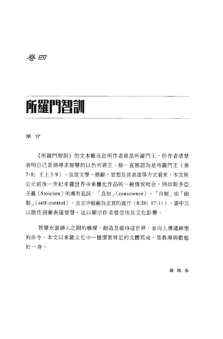 毛各自




師羅鬥智訓

簡介




     {所羅門智訕。的文本雖沒註明作者就是所羅門王，但作者清楚

表明自己是個尋求智慧的以色列君王，故一直被認為是所羅門王(參

7-8; 王上 3:9 )。但從文學、修辭、思想及其表達等方式看來，本文與

公元前後一世紀希羅世界中希臘化作品的一般情況吻合，例如斯多亞

主義 (Stoicism) 的專有名詞，-良知 J (conscience)   、「自制」或「節

制J   (self-control) ，及文中被視為正宜的義行 (8:20; 17:11) 。書中又
以陰性詞彙表達智慧，足以顯示作者曾受埃及文化影響。


     智慧充當神人之間的橋樑，創造及維持這世界，並向人傳遞神聖

的命令。本文以希羅文化中一種慣常特定的文體寫成，集教導與勸勉

於一身。




                                             黃根吞
 