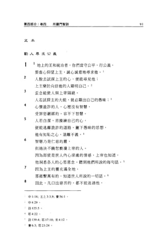 第四部分:卷四                所羅門智訓       91




文本



勸人尋求台義



       1 地上的王和統治者，你們當守公平，行公義 O
        要虛心仰望上主，誠心誠意地尋求他。 l

2
        人脫去試探上主的心，便能尋見他:

        上主樂於向信他的人顯明自己。 2

3       歪念能使人與上帝隔絕，

        人若試探主的大能，就必顯出自己的愚昧
4
        心懷詭詐的人，心裡沒有智慧，

        受罪惡細綁的，容不下智慧。

5       人若白潔，肯操練自己的心，

        便能逃離詭詐的道路，撇下愚昧的思想，

        他有知恥之心，遠離不義。 4
6       智慧乃是仁慈的靈，

        但她決不饒恕褻潰上帝的人。

        因為即使是世人內心深處的情感，上帝也知道，

        他洞悉各人的心思意念，聽到他們所說的每句話。 5
7       因為上主的靈充滿全地，

        那維繫萬有的，知道世人所說的一切話。 6

8       因此，凡口出惡言的，都不能逃過他，




    申 1:16; 王上 3:3 ， 9; 賽 56:1 。

    申 4:29 。

    詩 125:5 。

4   耶 4:22 。

    詩 139 :4;耶 17:10; 來 4:12 。

    賽 6:3; 耶 23:24 。
 