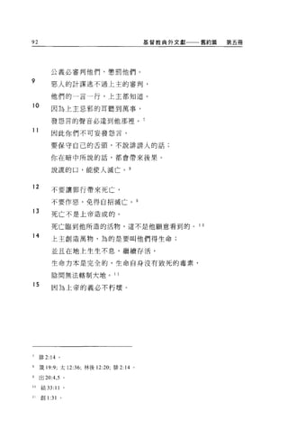 92                                        基督教典外文獻   舊約篇   第五冊




          公義必審判他們，懲罰他們。
9         惡人的計謀逃不過上主的審判，

          他們的一言一行，上主都知道。

10
          因為上主忌邪的耳聽到萬事，

          發怨言的聲音必達到他那裡。 7
11        因此你們不可妄發怨言，

          要保守自己的舌頭，不說誰謗人的話;

          你在暗中所說的話，都會帶來後果。

          說謊的口，能使人滅亡。 8


12        不要讓罪行帶來死亡，

          不要作惡，免得自招滅亡。自
13        死亡不是上帝造成的。

          死亡臨到他所造的活物，這不是他願意看到的。                     10

14        上主創造萬物，為的是要叫他們得生命;

          並且在地上生生不息，繼續存活，

          生命力本是完全的，生命自身沒有致死的毒素，

          陰間無法轄制大地 o 1 1

15        因為上帝的義必不朽壞。




7    排 2:14 。

8    竅門 :9; 太 12:36; 林後 12:20; 排 2:14 。

9    出 20:4 ， 5 。

10   結 33:11        0




11   創1: 31     0
 