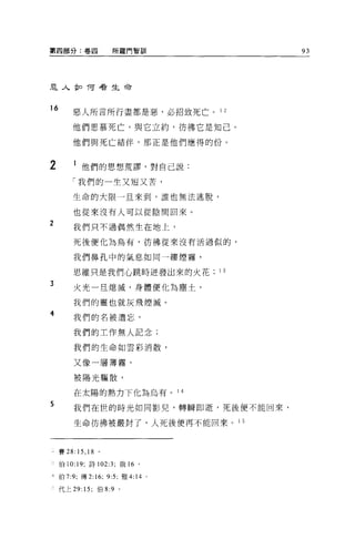第四部分:卷四                    所羅門智訓             93




主人企口 T可看生命



16
         惡人所言所行盡都是惡，必招致死亡。 1 2

         他們思慕死亡，與它立約，彷彿它是知己。

         他們與死亡結伴，那正是他們應得的份。


2             他們的思想荒謬，對自己說:
         「我們的一生又埋又苦，

         生命的大限一旦來到，誰也無法逃脫，

         也從來沒有人可以從陰間回來。
2        我們只不過偶然生在地上，

         死後便化為烏有，彷彿從來沒有活過似的，

         我們鼻孔中的氣息如同一縷煙霧，

         思維只是我們心跳時近發出來的火花              1 3
3        火光一旦熄滅，身體便化為塵士，

         我們的靈也就灰飛煙滅。
4
         我們的名被遺忘，

         我們的工作無人記念;

         我們的生命如雲彩消散，


         又像一層薄霧，

         被陽光驅散，

         在太陽的熱力下化為烏有。 1 4
5        我們在世的時光如同影兒，轉瞬即逝，死後便不能回來，

         生命彷彿被嚴封了，人死後便再不能回來。 1 5




     賽 28:   15 , 18   。

     伯 10: 19; 詩 102:3; 俄 16   0




z    伯 7:9; 傳 2:16; 9:5; 雅 4:14    0




i    代上 29: 15; 伯 8:9 。
 