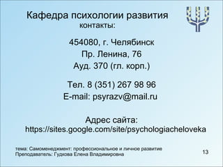 Кафедра психологии развития контакты: 454080, г. Челябинск Пр. Ленина, 76 Ауд. 370 (гл. корп.) Тел. 8 (351) 267 98 96 E-mail :  psyrazv @ mail . ru   Адрес сайта:  https://sites.google.com/site/psychologiacheloveka 