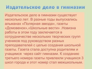 Издательское дело в гимназии существует несколько лет. В разные годы выпускались альманах «Полярная звезда», газеты «Домовенок»,«Школьные вести» .Новизна работы в этом году заключается в сотрудничестве нескольких творческих групп учеников под руководством разных преподавателей с целью создания школьной газеты. Газета стала доступна родителям и учащимся  через сайт гимназии. К созданию третьего номера газеты привлекли учащихся 3 школ города и этот номер стал межшкольным.   