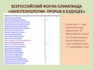 ВСЕРОССИЙСКИЙ ФОРУМ-ОЛИМПИАДА «НАНОТЕХНОЛОГИИ- ПРОРЫВ В БУДУЩЕЕ» К участию в  I   туре наноолимпиады привлечены 70 обучающихся города Из 17 обучающихся нашей гимназии 3 стали победителями и  7-призерами  I  тура 