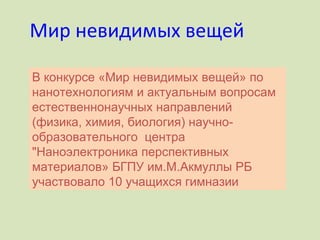Мир невидимых вещей В конкурсе «Мир невидимых вещей» по нанотехнологиям и актуальным вопросам естественнонаучных направлений (физика, химия, биология) научно-образовательного  центра "Наноэлектроника перспективных материалов» БГПУ им.М.Акмуллы РБ участвовало 10 учащихся гимназии 
