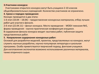 3.Участники конкурса: Участниками открытого конкурса могут быть учащиеся 2-10 классов общеобразовательных учреждений. Количество участников не ограничено. 4. Сроки и порядок проведения: Конкурс проводится в два этапа: 1-й этап (10.04 – 18.04) – предоставление конкурсных материалов, отбор лучших работ для участия в финале. 2-й этап (22.04.11) – финал конкурса. Место проведения -  МОБУ гимназия №5, форма проведения - научно-практическая конференция учащихся. В содержание финала конкурса входит: выставка работ, публичная защита представленных работ. 5.  Направления содержания конкурсных работ: Основой для разработки моделей, проектов, представляемых на конкурсе, могут служить научные разработки, научно-популярная литература и школьная программа. Особо приветствуется творческий подход, фантазия учащихся.  Для изготовления экспонатов возможно использование различных материалов,  также вторичного сырья. 
