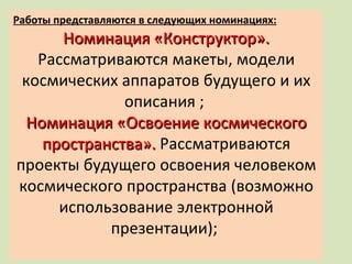 Работы представляются в следующих номинациях: Номинация «Конструктор».  Рассматриваются макеты, модели космических аппаратов будущего и их описания ;  Номинация «Освоение космического пространства».  Рассматриваются проекты будущего освоения человеком космического пространства (возможно использование электронной презентации);  