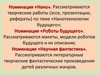 Номинация «Нано».  Рассматриваются творческие работы (эссе, презентации, рефераты) по теме «Нанотехнологии будущего»; Номинация «Роботы будущего».  Рассматриваются макеты, модели роботов будущего и их описания; Номинация «Научная фантастика».  Рассматриваются литературные творческие фантастические произведения детей различных жанров. 