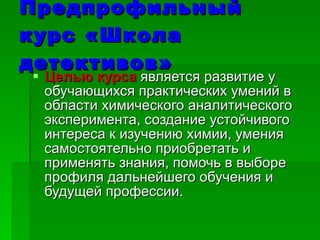 Предпрофильный курс   «Школа детективов» Целью курса   является развитие у обучающихся практических умений в области химического аналитического эксперимента, создание устойчивого интереса к изучению химии, умения самостоятельно приобретать и применять знания, помочь в выборе профиля дальнейшего обучения и будущей профессии. 