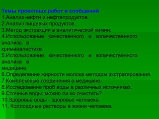 Темы проектных работ и сообщений 1.Анализ нефти и нефтепродуктов. 2.Анализ пищевых продуктов. 3.Метод экстракции в аналитической химии. 4.Использование  качественного  и  количественного  анализа  в криминалистике. 5.Использование  качественного  и  количественного  анализа  в медицине. 6.Определение жирности молока методом экстрагирования. 7.Комплексные соединения в медицине. 8.Исследование проб воды в различных источниках. 9.Сточные воды: можно ли их очистить? 10.Здоровье воды - здоровье человека. 11. Коллоидные растворы в жизни человека. 