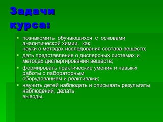 Задачи курса: познакомить  обучающихся  с  основами  аналитической химии,  как науки о методах исследования состава веществ; дать представление о дисперсных системах и методах диспергирования веществ; формировать практические умения и навыки работы с лабораторным оборудованием и реактивами; научить детей наблюдать и описывать результаты наблюдений, делать выводы. 