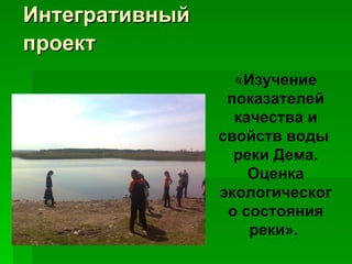 Интегративный проект   « Изучение показателей качества и свойств воды  реки Дема. Оценка экологического состояния реки».   
