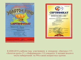 В 2009-2010 учебном году  участвовали  в  конкурсах  «Кенгуру»-117, «Золотое руно»-71, « Информашка»-113 учащихся. 5 человек вошли в число победителей  по РФ в своих возрастных группах. 