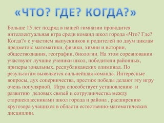 Больше 15 лет подряд в нашей гимназии проводится интеллектуальная игра среди команд школ города «Что? Где? Когда?» с участием выпускников и родителей по двум циклам предметов: математики, физики, химии и истории, обществознания, географии, биологии. На этом соревновании участвуют лучшие ученики школ, победители районных, призеры зональных, республиканских олимпиад. По результатам выявляется сильнейшая команда. Интересные вопросы, дух соперничества, престиж победы делают эту игру очень популярной.  Игра способствует установлению  и развитию  деловых связей и сотрудничества между  старшеклассниками школ города и района , расширению кругозора учащихся в области естественно-математических  дисциплин.  