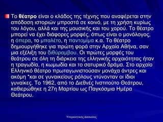 Το  θέατρο  είναι ο κλάδος της τέχνης που αναφέρεται στην απόδοση ιστοριών μπροστά σε κοινό, με τη χρήση κυρίως του λόγου, αλλά και της μουσικής και του χορού. Το θέατρο μπορεί να έχει διάφορες μορφές, όπως είναι ο μονόλογος, η  όπερα , το  μπαλέτο , η  παντομίμα  κ.α. Το θέατρο δημιουργήθηκε για πρώτη φορά στην Αρχαία Αθήνα, σαν μια εξέλιξη του  διθύραμβου . Οι πρώτες μορφές του θεάτρου σε όλη τη διάρκεια της ελληνικής αρχαιότητας ήταν η τραγωδία, η κωμωδία και το σατυρικό δράμα. Στο αρχαίο Ελληνικό θέατρο πρωταγωνιστούσαν μονάχα άντρες και ακόμη *και σε γυναικείους ρόλους ντύνονταν οι ίδιοι γυναίκες. Το 1962, από το Διεθνές Ινστιτούτο Θεάτρου, καθιερώθηκε η 27η Μαρτίου ως Παγκόσμια Ημέρα Θεάτρου.  