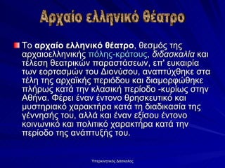 Το  αρχαίο ελληνικό θέατρο , θεσμός της αρχαιοελληνικής  πόλης-κράτους ,  διδασκαλία  και τέλεση θεατρικών παραστάσεων, επ' ευκαιρία των εορτασμών του Διονύσου, αναπτύχθηκε στα τέλη της αρχαϊκής περιόδου και διαμορφώθηκε πλήρως κατά την κλασική περίοδο -κυρίως στην Αθήνα. Φέρει έναν έντονο θρησκευτικό και μυστηριακό χαρακτήρα κατά τη διαδικασία της γέννησής του, αλλά και έναν εξίσου έντονο κοινωνικό και πολιτικό χαρακτήρα κατά την περίοδο της ανάπτυξής του.  Αρχαίο ελληνικό θέατρο 