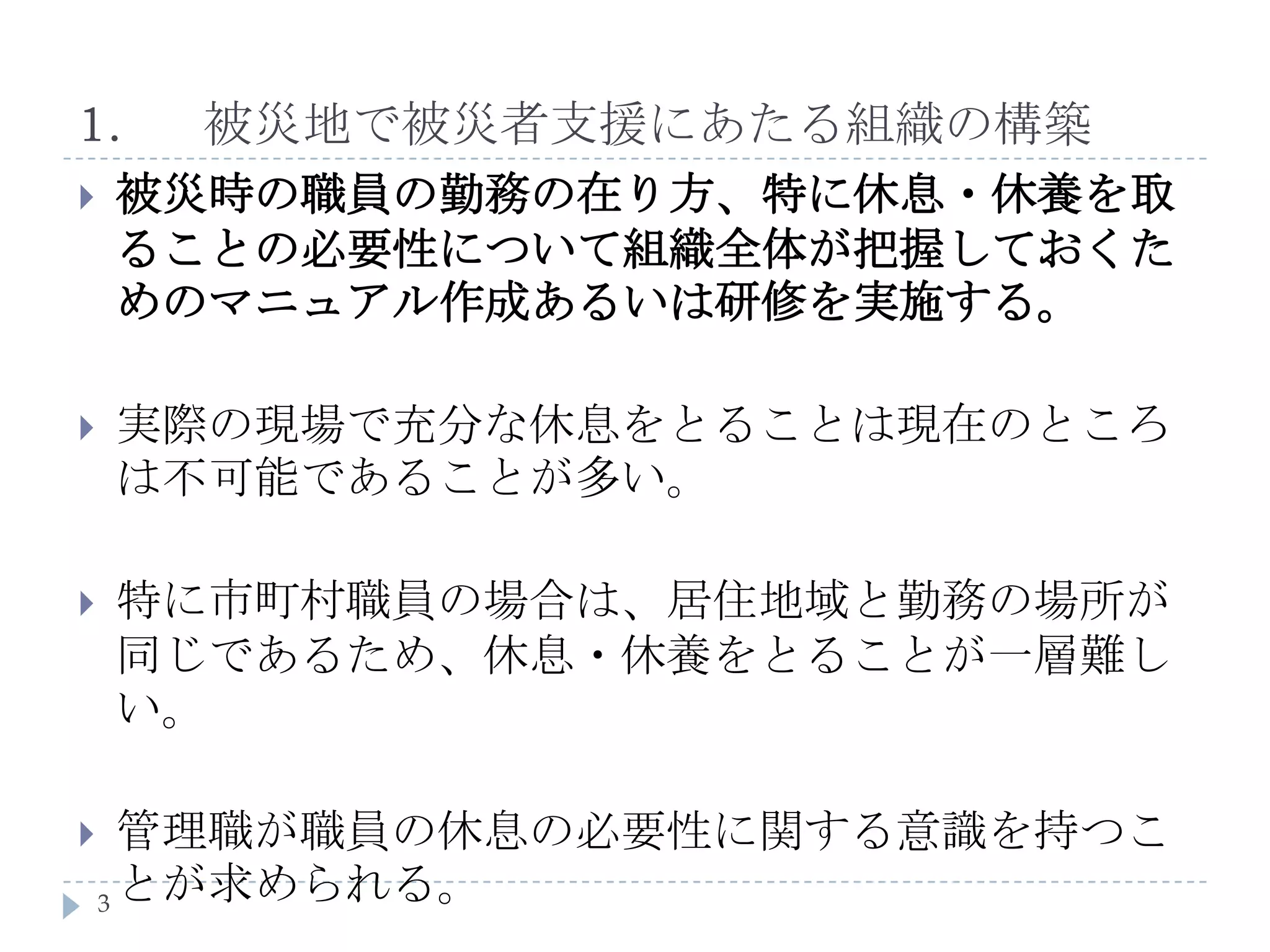 1.	被災地で被災者支援にあたる組織の構築被災時の職員の勤務の在り方、特に休息・休養を取ることの必要性について組織全体が把握しておくためのマニュアル作成あるいは研修を実施する。実際の現場で充分な休息をとることは現在のところは不可能であることが多い。特に市町村職員の場合は、居住地域と勤務の場所が同じであるため、休息・休養をとることが一層難しい。管理職が職員の休息の必要性に関する意識を持つことが求められる。3