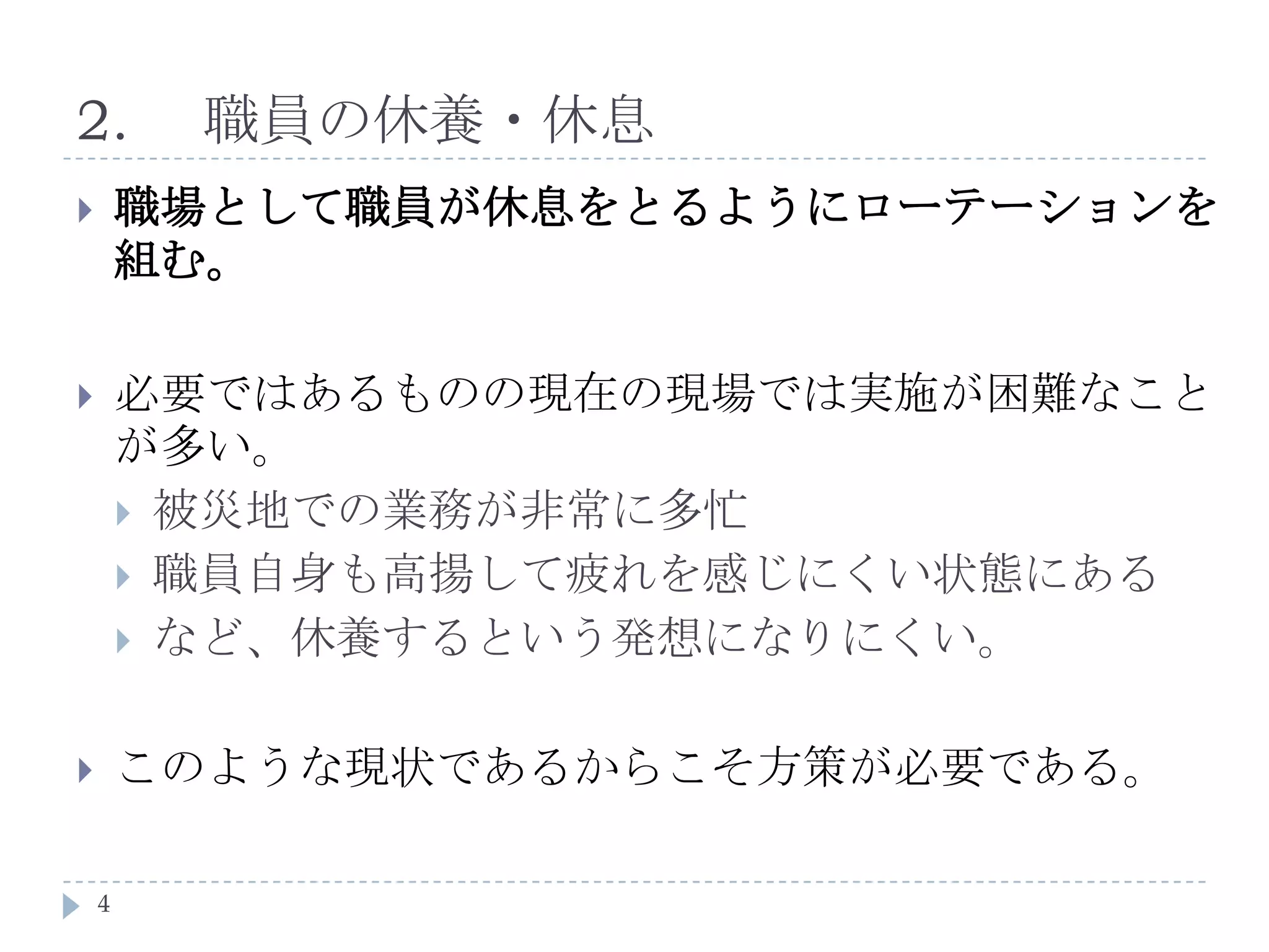 2.	職員の休養・休息職場として職員が休息をとるようにローテーションを組む。必要ではあるものの現在の現場では実施が困難なことが多い。被災地での業務が非常に多忙職員自身も高揚して疲れを感じにくい状態にあるなど、休養するという発想になりにくい。このような現状であるからこそ方策が必要である。4