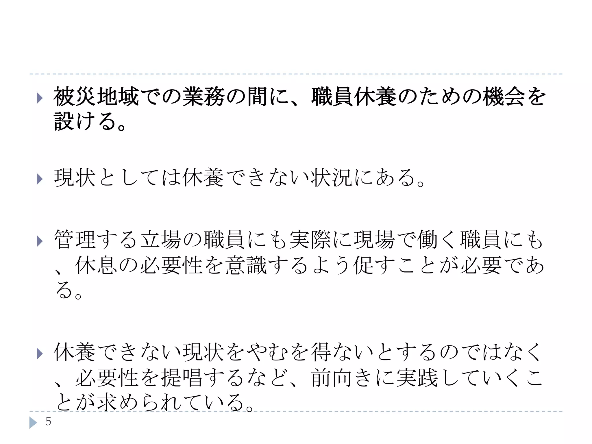 被災地域での業務の間に、職員休養のための機会を設ける。現状としては休養できない状況にある。管理する立場の職員にも実際に現場で働く職員にも、休息の必要性を意識するよう促すことが必要である。休養できない現状をやむを得ないとするのではなく、必要性を提唱するなど、前向きに実践していくことが求められている。5