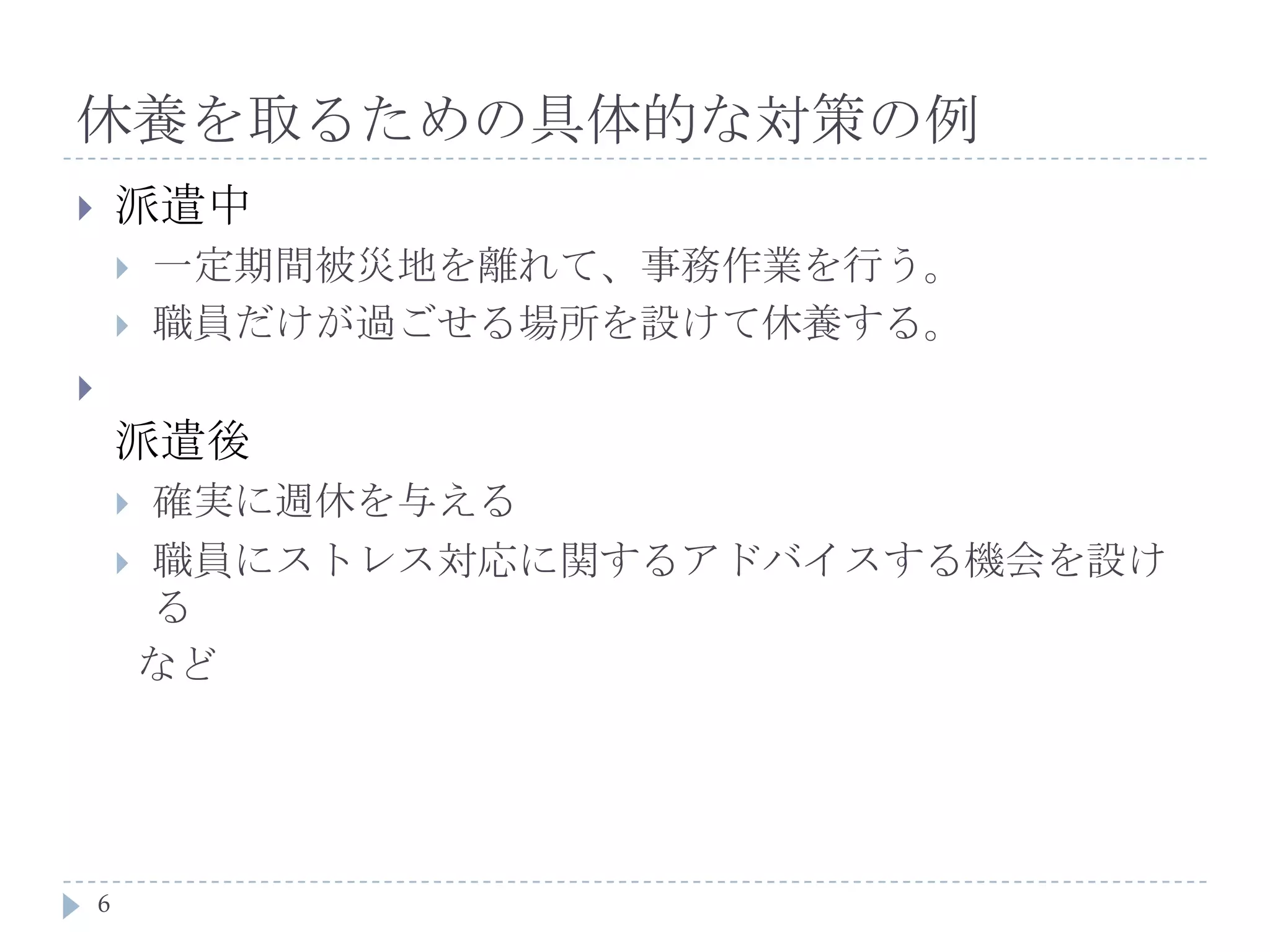 休養を取るための具体的な対策の例派遣中一定期間被災地を離れて、事務作業を行う。職員だけが過ごせる場所を設けて休養する。派遣後確実に週休を与える職員にストレス対応に関するアドバイスする機会を設ける  など6