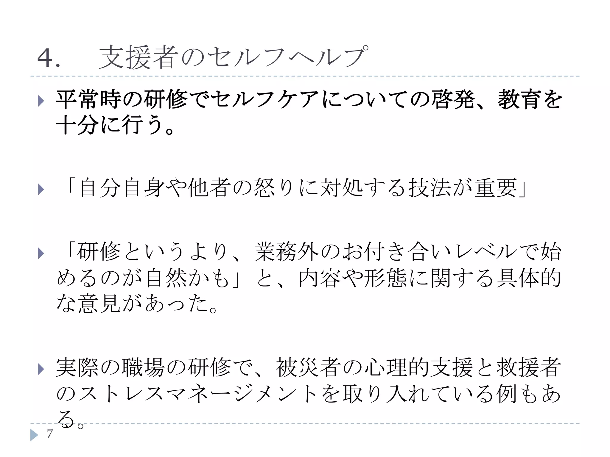 4.	支援者のセルフヘルプ平常時の研修でセルフケアについての啓発、教育を十分に行う。「自分自身や他者の怒りに対処する技法が重要」「研修というより、業務外のお付き合いレベルで始めるのが自然かも」と、内容や形態に関する具体的な意見があった。実際の職場の研修で、被災者の心理的支援と救援者のストレスマネージメントを取り入れている例もある。7