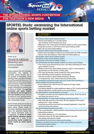 SPORTEL Study: examining the International
online sports betting market

                                         The French online sports betting market
                                            • Online sports betting as it currently stands
                                              (the monopoly of the Française des Jeux)
                                            • Measures in the French governmental bill related to online sports betting
                                            • Projected turnovers in the French online sports betting market
                                            • Who will use online sports betting?
                                         The French online horse race betting market
                                            • Online horse race betting in France as it currently stands (the PMU monopoly)
                                            • Online horse race betting in France after the market opens up
Drawn up by                              The english online sports betting market
                                         The italian online sports betting market
Francis Merlin,                          The spanish online sports betting market
Marketing and                            The advertising and sponsorship market for online sports betting
communication                               • The French governmental bill and how it will affect advertising for online
                                              sports betting in France
consultant
                                            • Reasons why online sports betting operators need to invest heavily in
Under pressure from the European              sponsorship over the next two or three years
Commission, the majority of                 • The huge sponsorship market created by online sports betting
countries across Europe are in              • The advertising market created by sports betting
the process of liberalising online          • The vast increase in sports betting assistance services
gaming. In fact, most other countries         (TV programmes, radio, Internet sites and printed press)
around the world will follow suit. The   The sweeping changes brought about by online sports betting on
market share of online sports betting    mobile telephones (mobile internet)
alone amounts to some 25 to 30%             • In the medium term, Internet use will mainly be through mobile
of online gaming – it is a significant
                                              telephones betting
market, accounting for several tens
                                            • Live betting adapted for mobile telephones makes up 70% of online sports bets
of billions of dollars. The sporting
movement and rights holders                 • Market potential for mobile Internet online sports betting
are affected by the emergence of         The liberalisation of sports betting in europe
this new market because bets will           • European countries that have legalised sports betting, those that will do
be placed on their sporting events.           and those that refuse to do so
As a result, the problematic issue of    The liberalisation of online sports betting around the world
their remuneration arises.                  • Out of the 226 countries in the world, 28 have legalised online sports
                                              betting (only 7 major markets)
David Tomatis asked me to draw up           • Countries around the world that have accepted legalisation, those that
a study examining the international
                                              will do and those that refuse it
online sports betting market so
                                         The sports betting market in the Usa
that those attending Sportel learn
about the significant impact that           • The current situation: UIGEA (Unlawful Internet betting Enforcement Act)
this market represents, both, as            • International pressure
I suggested, in terms of online             • The market opening up in the USA (likely)
sports betting operators paying             • Potential turnover for the sports betting market in the USA
for rights and in terms of the                (the leading international market)
sponsorship market created for           international turnover from online sports betting
sports events by online sports           Problems created by the issue of online sports betting operators
betting.                                 remunerating rights holders
                                         conclusions of the study


                                                                                       www.sportelmonaco.com
 